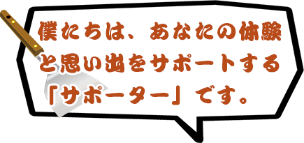 僕たちは、あなたの体験と思い出をサポートする「サポーター」です。