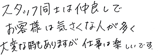 スタッフ同士は仲良しでお客様は気さくな人が多く大変なときもありますが仕事は楽しいです