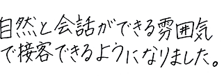 自然と会話ができる雰囲気で接客できるようになりました。