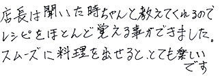 店長は聞いた時ちゃんと教えてくれるのでレシピをほとんど覚える事ができました。スムーズに料理を出せると、とても楽しいです